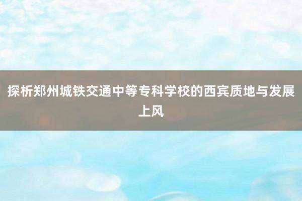 探析郑州城铁交通中等专科学校的西宾质地与发展上风